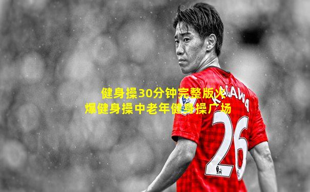 健身操30分钟完整版火爆健身操中老年健身操广场