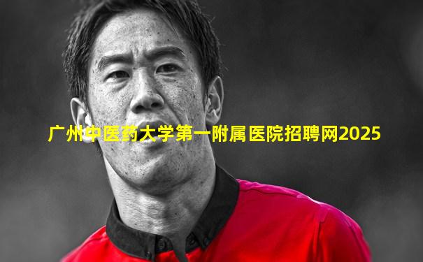 广州中医药大学第一附属医院招聘网2025
