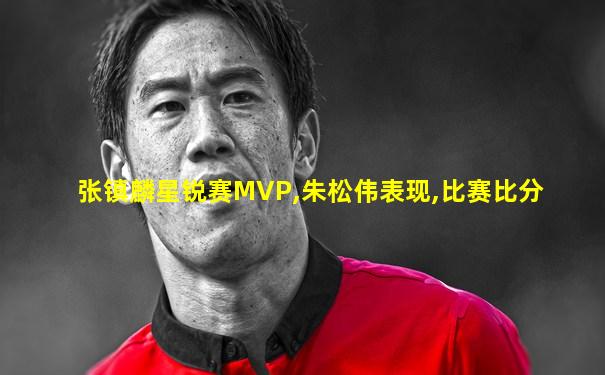 张镇麟星锐赛MVP,朱松伟表现,比赛比分