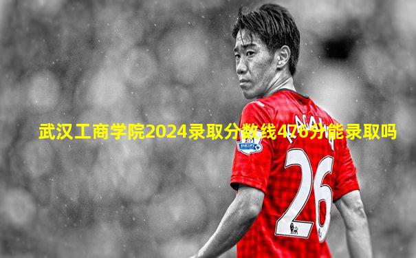 武汉工商学院2024录取分数线476分能录取吗