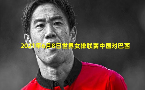2021年6月8日世界女排联赛中国对巴西