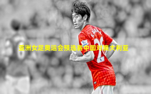 亚洲女足奥运会预选赛中国对澳大利亚