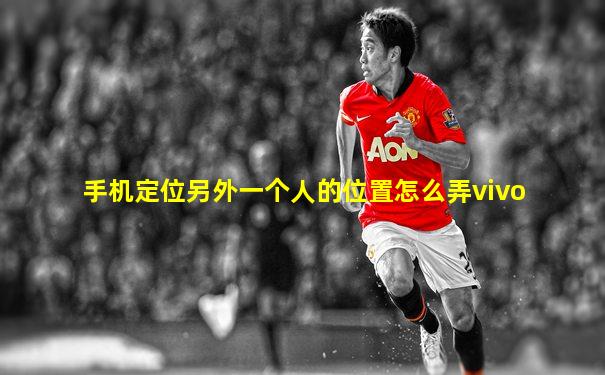 手机定位另外一个人的位置怎么弄vivo