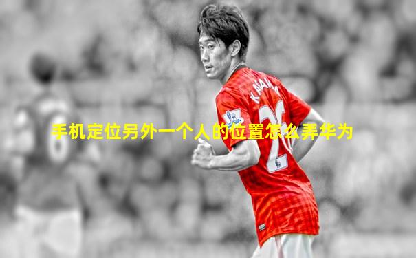 手机定位另外一个人的位置怎么弄华为