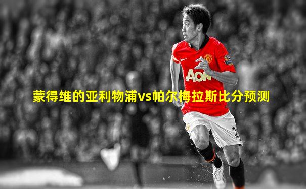 蒙得维的亚利物浦vs帕尔梅拉斯比分预测