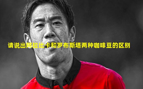 请说出阿拉比卡和罗布斯塔两种咖啡豆的区别